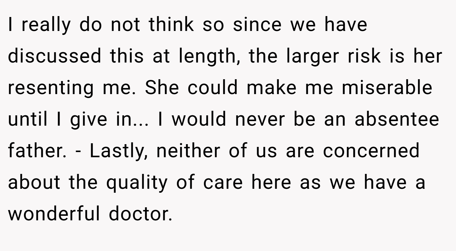 I really do not think so since we have discussed this at length, the larger risk is her resenting me. She could make me miserable until I give in... I would never be an absentee father. - Lastly, neither of us are concerned about the quality of care here as we have a wonderful doctor.