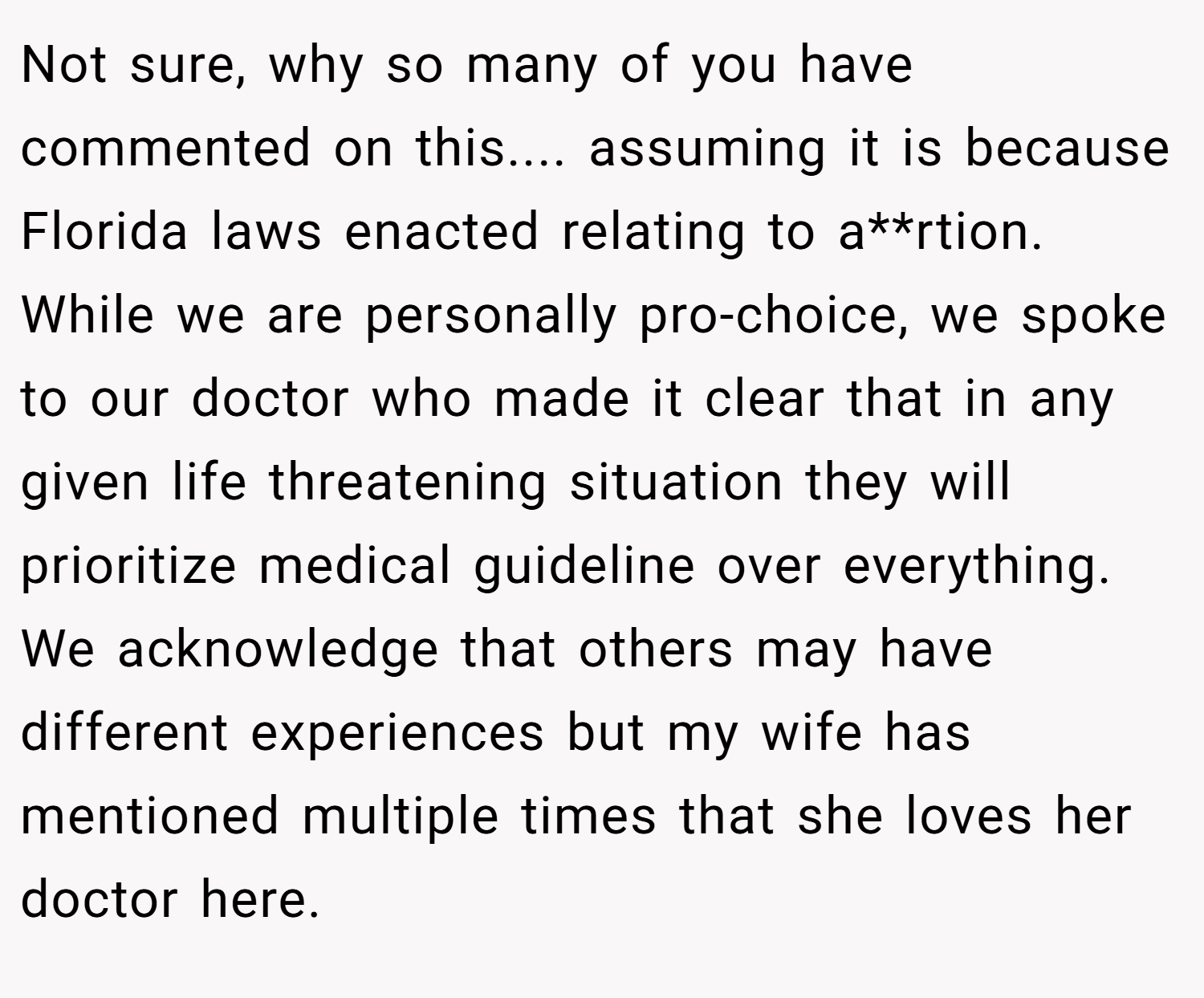 Not sure, why so many of you have commented on this.... assuming it is because Florida laws enacted relating to a**rtion. While we are personally pro-choice, we spoke to our doctor who made it clear that in any given life threatening situation they will prioritize medical guideline over everything. We acknowledge that others may have different experiences but my wife has mentioned multiple times that she loves her doctor here.