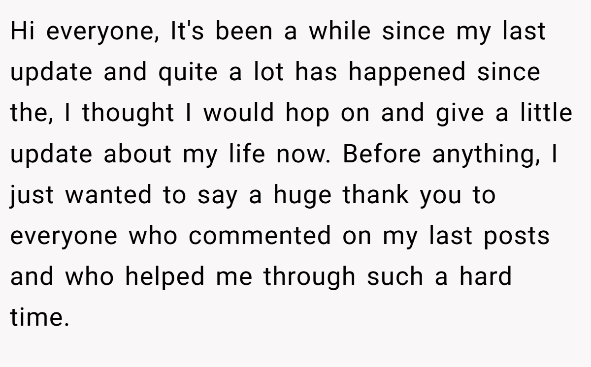 Hi everyone, It's been a while since my last update and quite a lot has happened since the, I thought I would hop on and give a little update about my life now. Before anything, I just wanted to say a huge thank you to everyone who commented on my last posts and who helped me through such a hard time.