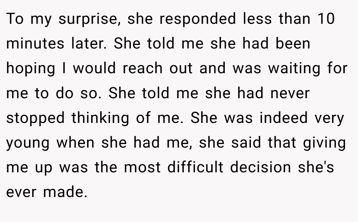 To my surprise, she responded less than 10 minutes later. She told me she had been hoping I would reach out and was waiting for me to do so. She told me she had never stopped thinking of me. She was indeed very young when she had me, she said that giving me up was the most difficult decision she's ever made.