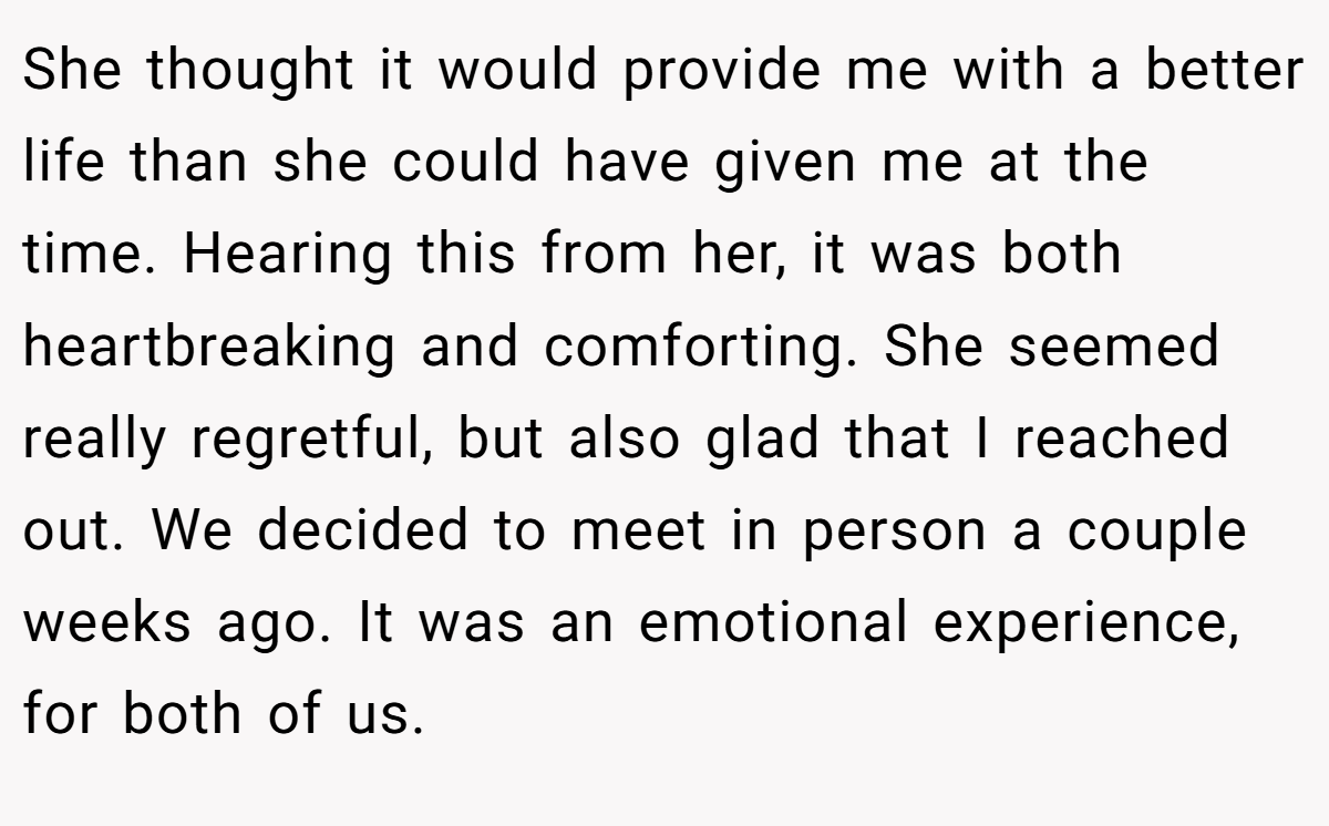She thought it would provide me with a better life than she could have given me at the time. Hearing this from her, it was both heartbreaking and comforting. She seemed really regretful, but also glad that I reached out. We decided to meet in person a couple weeks ago. It was an emotional experience, for both of us.