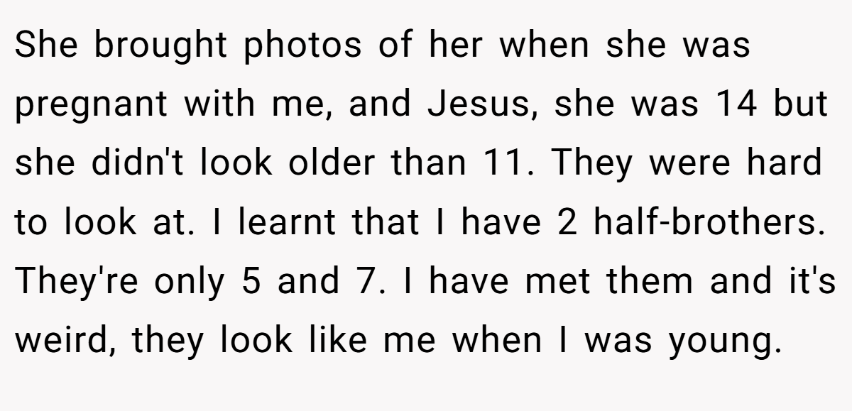 She brought photos of her when she was pregnant with me, and Jesus, she was 14 but she didn't look older than 11. They were hard to look at. I learnt that I have 2 half-brothers. They're only 5 and 7. I have met them and it's weird, they look like me when I was young.