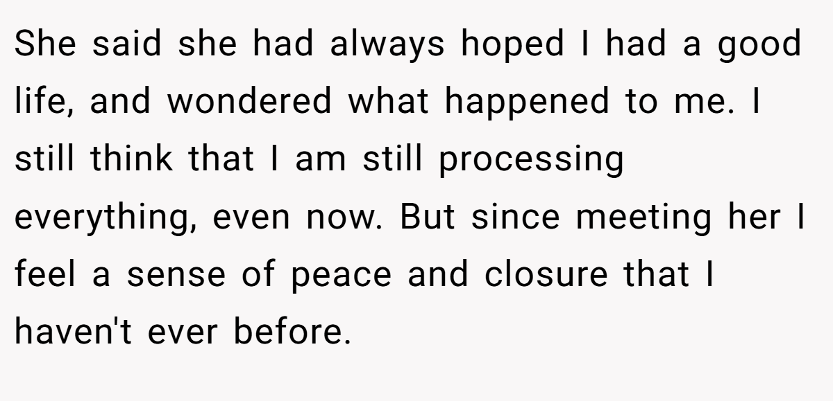 She said she had always hoped I had a good life, and wondered what happened to me. I still think that I am still processing everything, even now. But since meeting her I feel a sense of peace and closure that I haven't ever before.