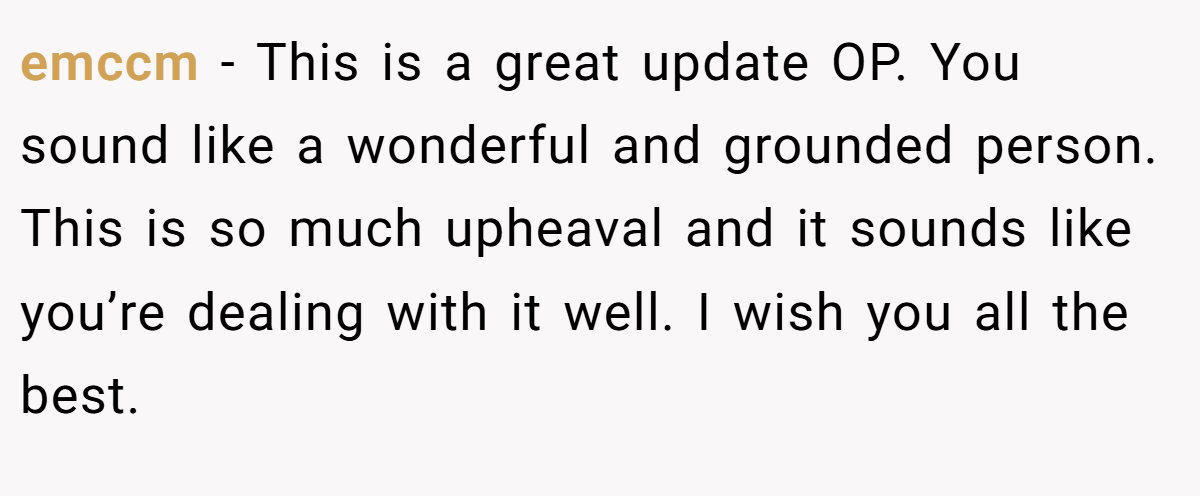 emccm − This is a great update OP. You sound like a wonderful and grounded person. This is so much upheaval and it sounds like you’re dealing with it well. I wish you all the best.