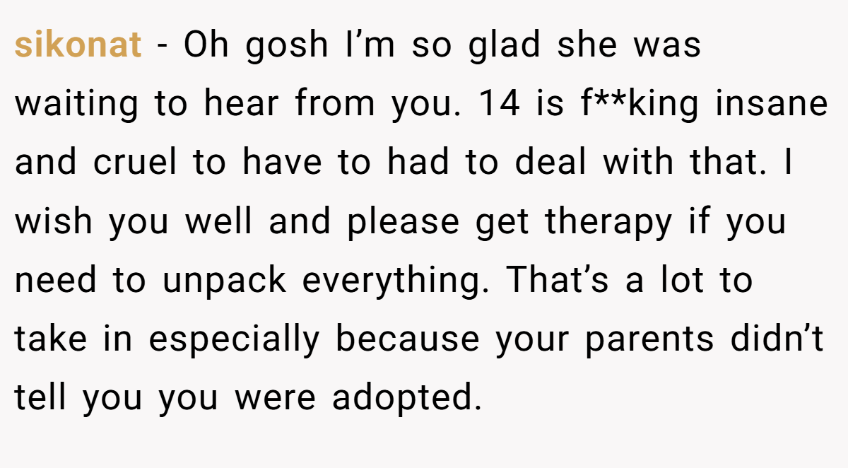 sikonat − Oh gosh I’m so glad she was waiting to hear from you. 14 is f**king insane and cruel to have to had to deal with that. I wish you well and please get therapy if you need to unpack everything. That’s a lot to take in especially because your parents didn’t tell you you were adopted.