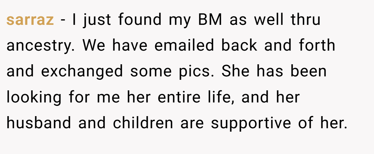 sarraz − I just found my BM as well thru ancestry. We have emailed back and forth and exchanged some pics. She has been looking for me her entire life, and her husband and children are supportive of her.