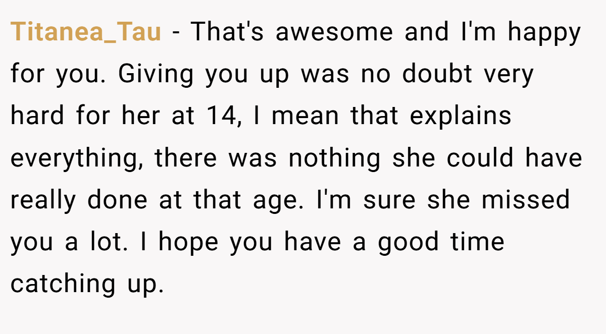 Titanea_Tau − That's awesome and I'm happy for you. Giving you up was no doubt very hard for her at 14, I mean that explains everything, there was nothing she could have really done at that age. I'm sure she missed you a lot. I hope you have a good time catching up. 