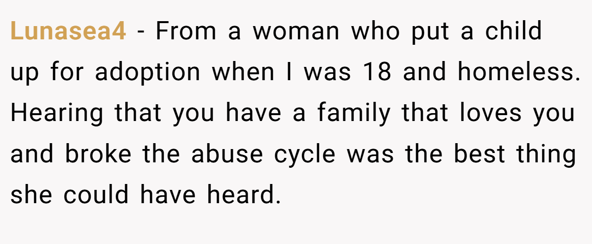Lunasea4 − From a woman who put a child up for adoption when I was 18 and homeless. Hearing that you have a family that loves you and broke the abuse cycle was the best thing she could have heard.