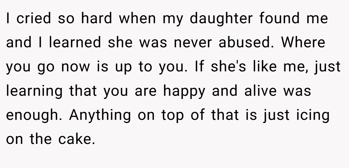I cried so hard when my daughter found me and I learned she was never abused. Where you go now is up to you. If she's like me, just learning that you are happy and alive was enough. Anything on top of that is just icing on the cake.