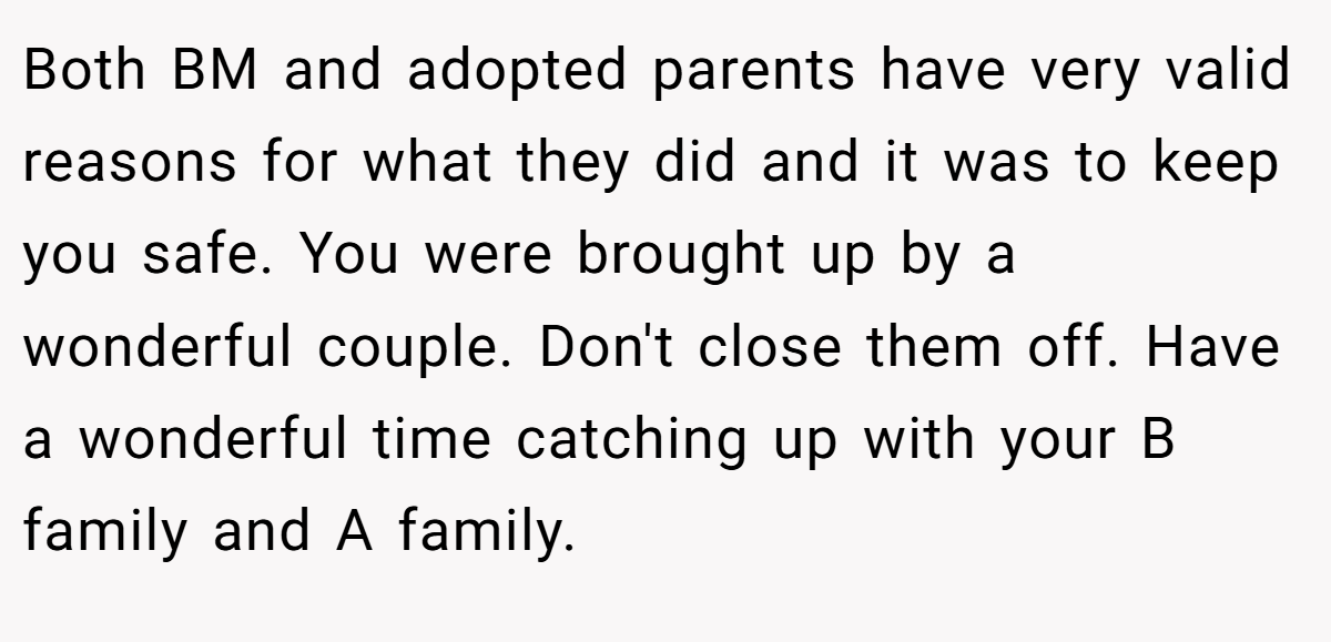 Both BM and adopted parents have very valid reasons for what they did and it was to keep you safe. You were brought up by a wonderful couple. Don't close them off. Have a wonderful time catching up with your B family and A family.