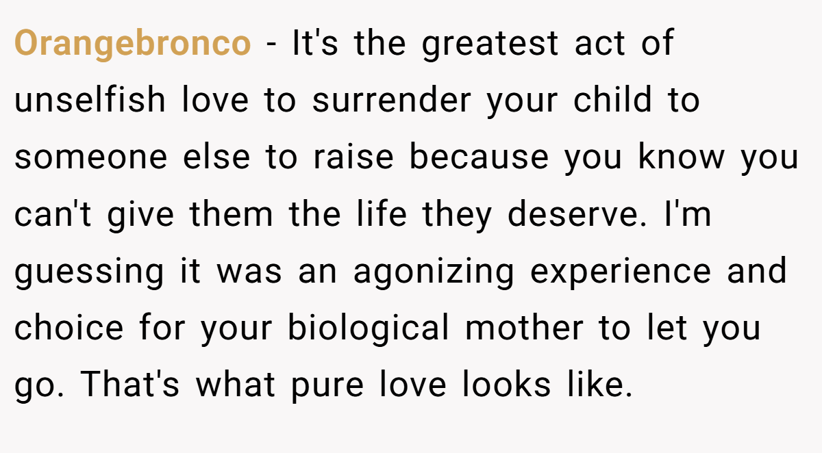 Orangebronco − It's the greatest act of unselfish love to surrender your child to someone else to raise because you know you can't give them the life they deserve. I'm guessing it was an agonizing experience and choice for your biological mother to let you go. That's what pure love looks like.