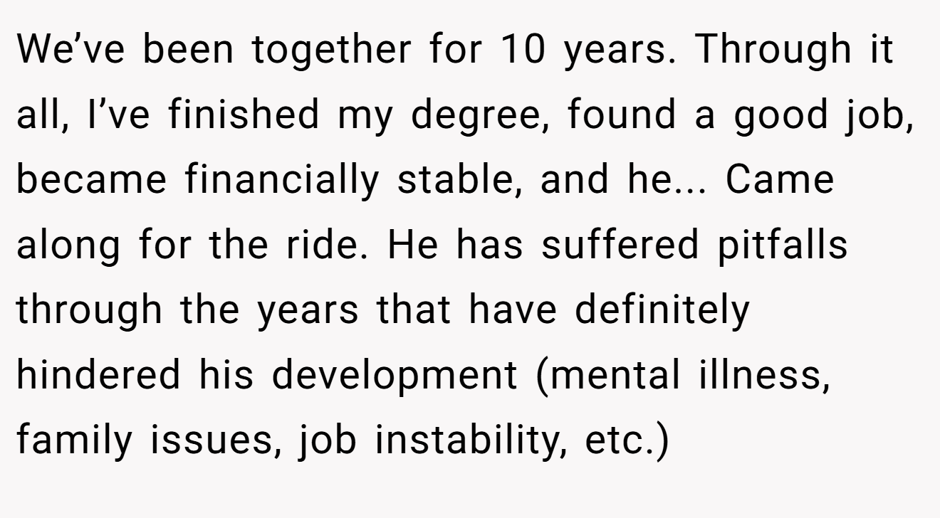 We’ve been together for 10 years. Through it all, I’ve finished my degree, found a good job, became financially stable, and he... Came along for the ride. He has suffered pitfalls through the years that have definitely hindered his development (mental illness, family issues, job instability, etc.)
