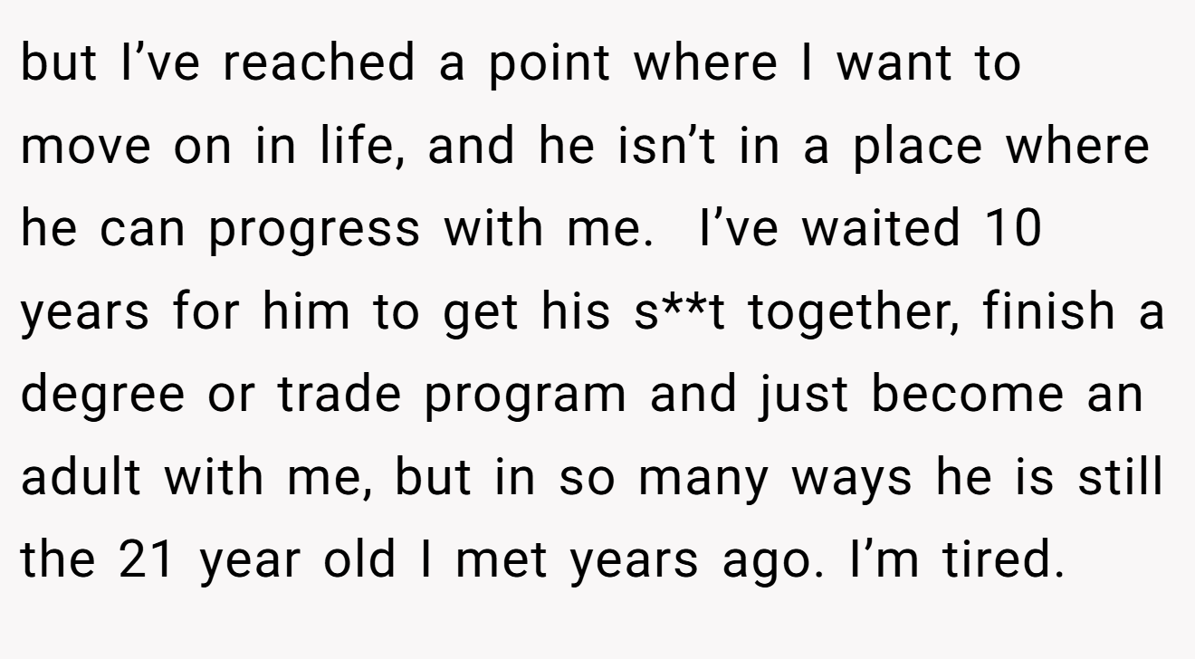 but I’ve reached a point where I want to move on in life, and he isn’t in a place where he can progress with me.  I’ve waited 10 years for him to get his s**t together, finish a degree or trade program and just become an adult with me, but in so many ways he is still the 21 year old I met years ago. I’m tired.
