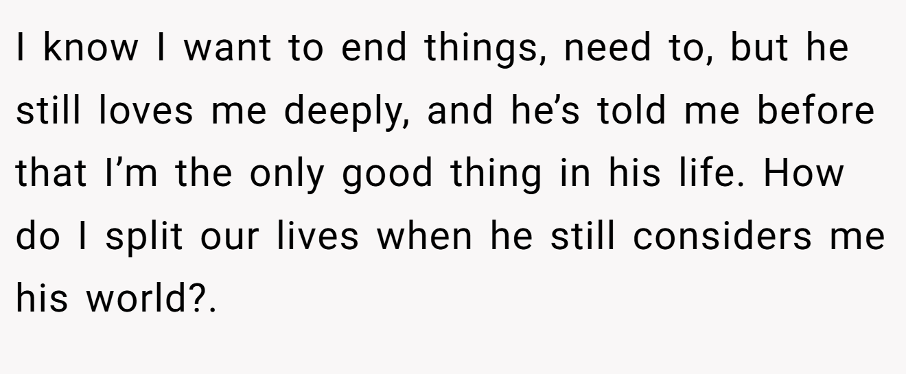 I know I want to end things, need to, but he still loves me deeply, and he’s told me before that I’m the only good thing in his life. How do I split our lives when he still considers me his world?.