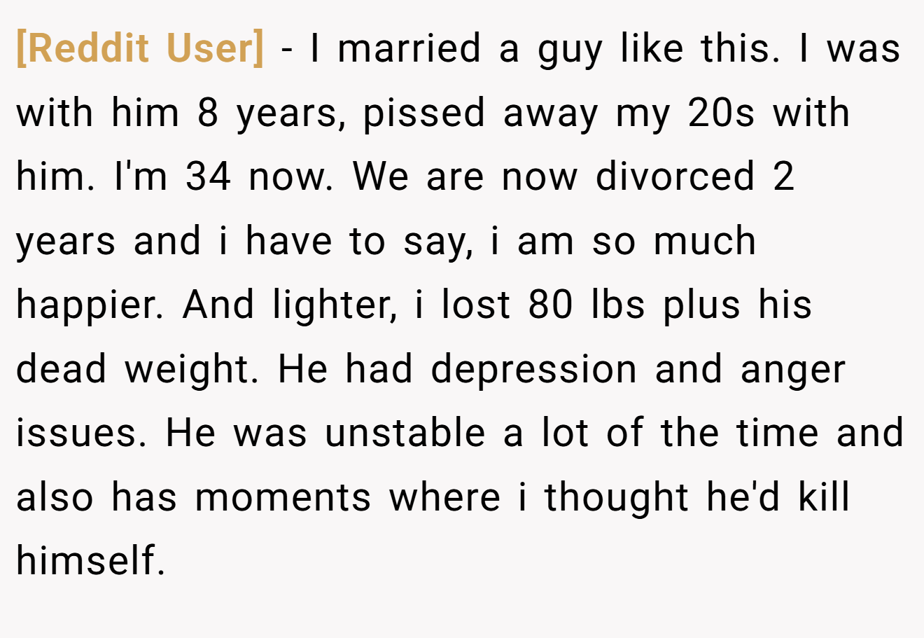 [Reddit User] − I married a guy like this. I was with him 8 years, pissed away my 20s with him. I'm 34 now. We are now divorced 2 years and i have to say, i am so much happier. And lighter, i lost 80 lbs plus his dead weight. He had depression and anger issues. He was unstable a lot of the time and also has moments where i thought he'd kill himself.