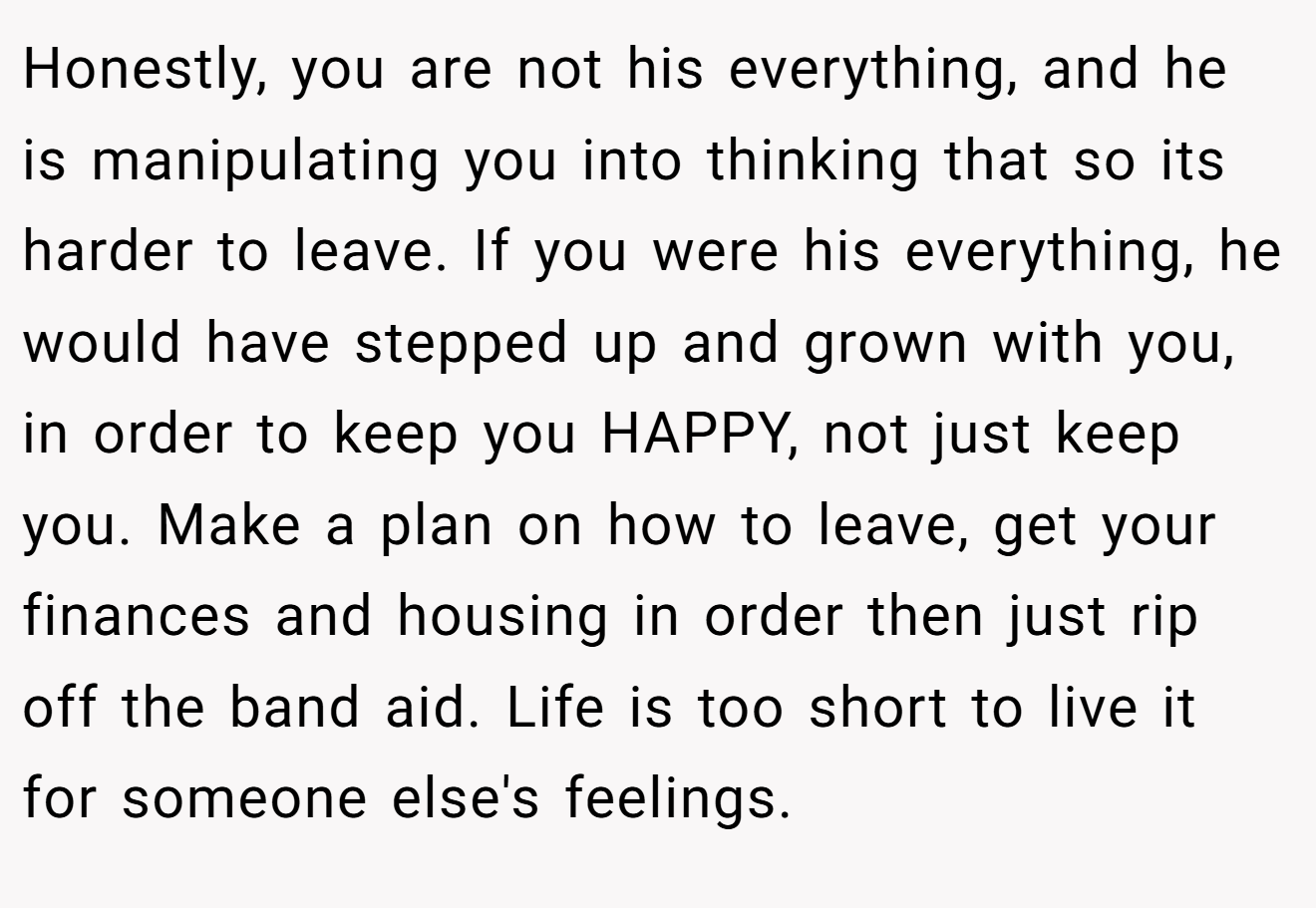 Honestly, you are not his everything, and he is manipulating you into thinking that so its harder to leave. If you were his everything, he would have stepped up and grown with you, in order to keep you HAPPY, not just keep you. Make a plan on how to leave, get your finances and housing in order then just rip off the band aid. Life is too short to live it for someone else's feelings.