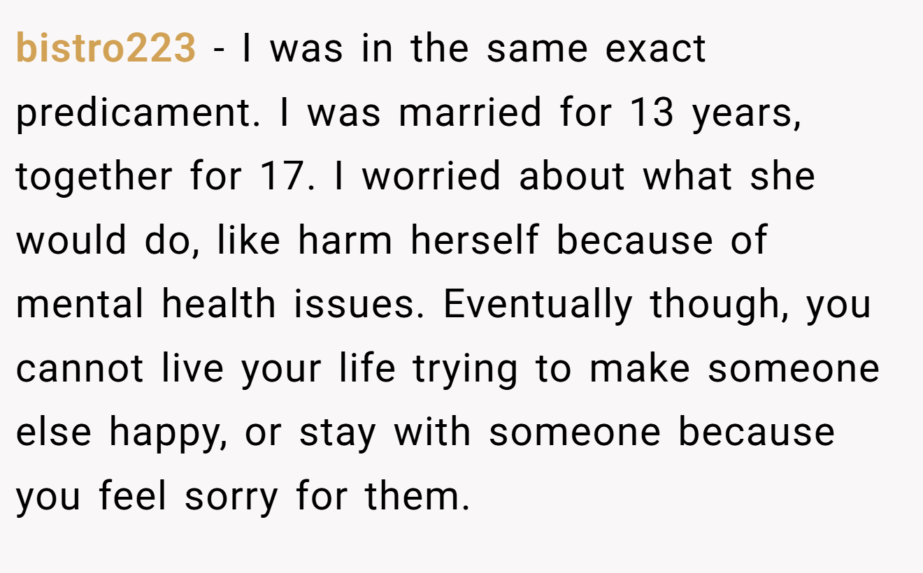 bistro223 − I was in the same exact predicament. I was married for 13 years, together for 17. I worried about what she would do, like harm herself because of mental health issues. Eventually though, you cannot live your life trying to make someone else happy, or stay with someone because you feel sorry for them.