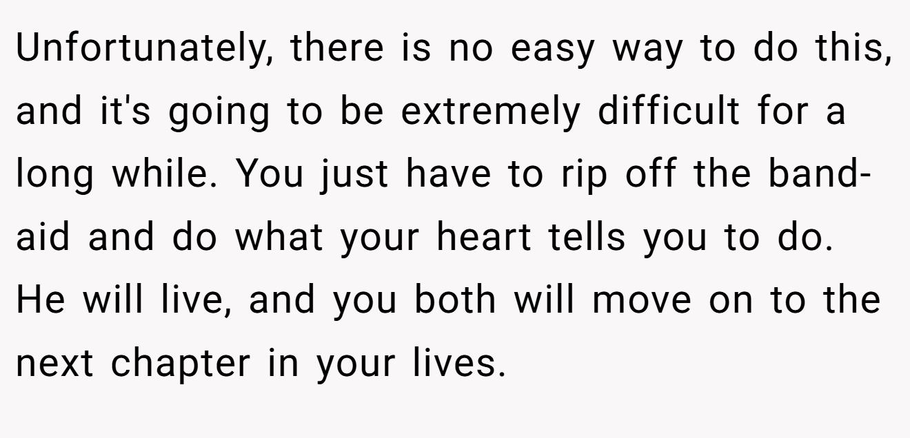 Unfortunately, there is no easy way to do this, and it's going to be extremely difficult for a long while. You just have to rip off the band-aid and do what your heart tells you to do. He will live, and you both will move on to the next chapter in your lives.
