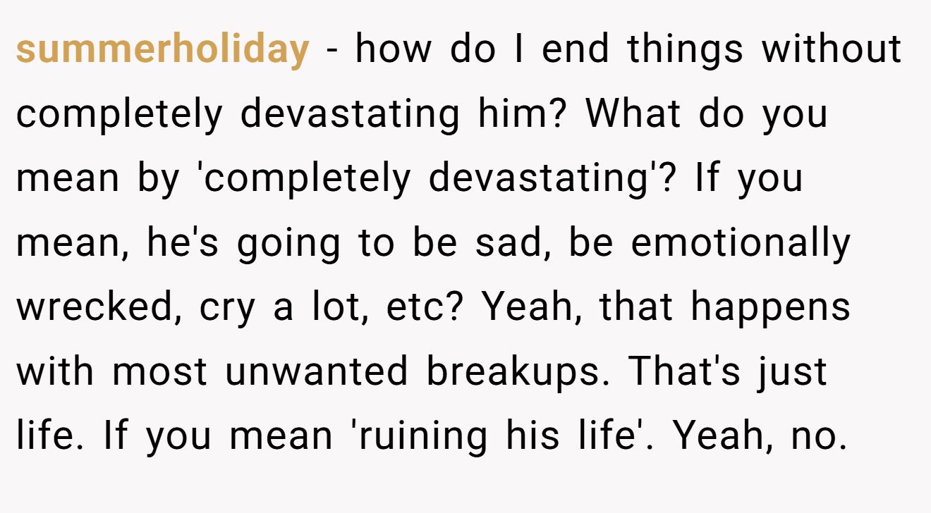 summerholiday − how do I end things without completely devastating him? What do you mean by 'completely devastating'? If you mean, he's going to be sad, be emotionally wrecked, cry a lot, etc? Yeah, that happens with most unwanted breakups. That's just life. If you mean 'ruining his life'. Yeah, no.