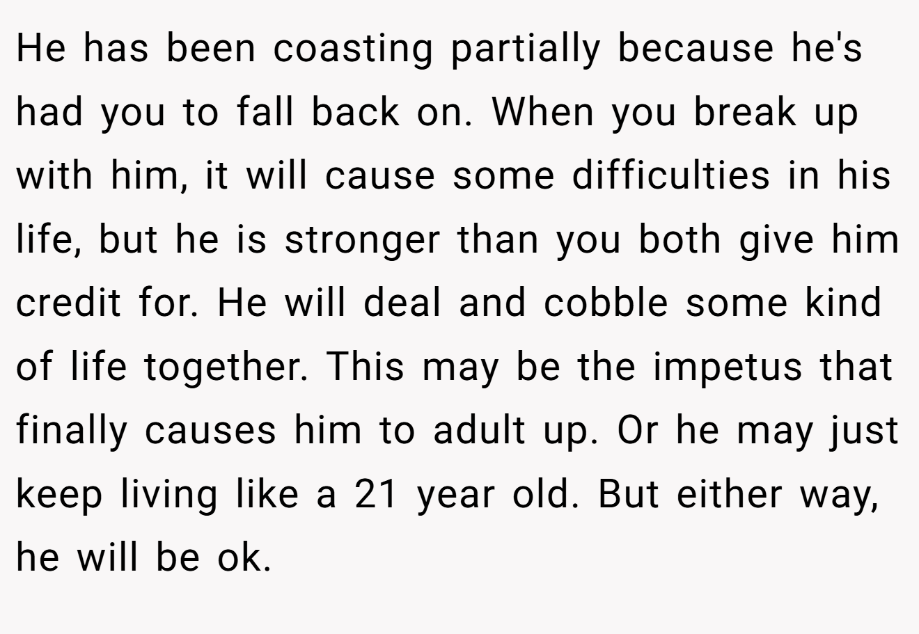 He has been coasting partially because he's had you to fall back on. When you break up with him, it will cause some difficulties in his life, but he is stronger than you both give him credit for. He will deal and cobble some kind of life together. This may be the impetus that finally causes him to adult up. Or he may just keep living like a 21 year old. But either way, he will be ok.
