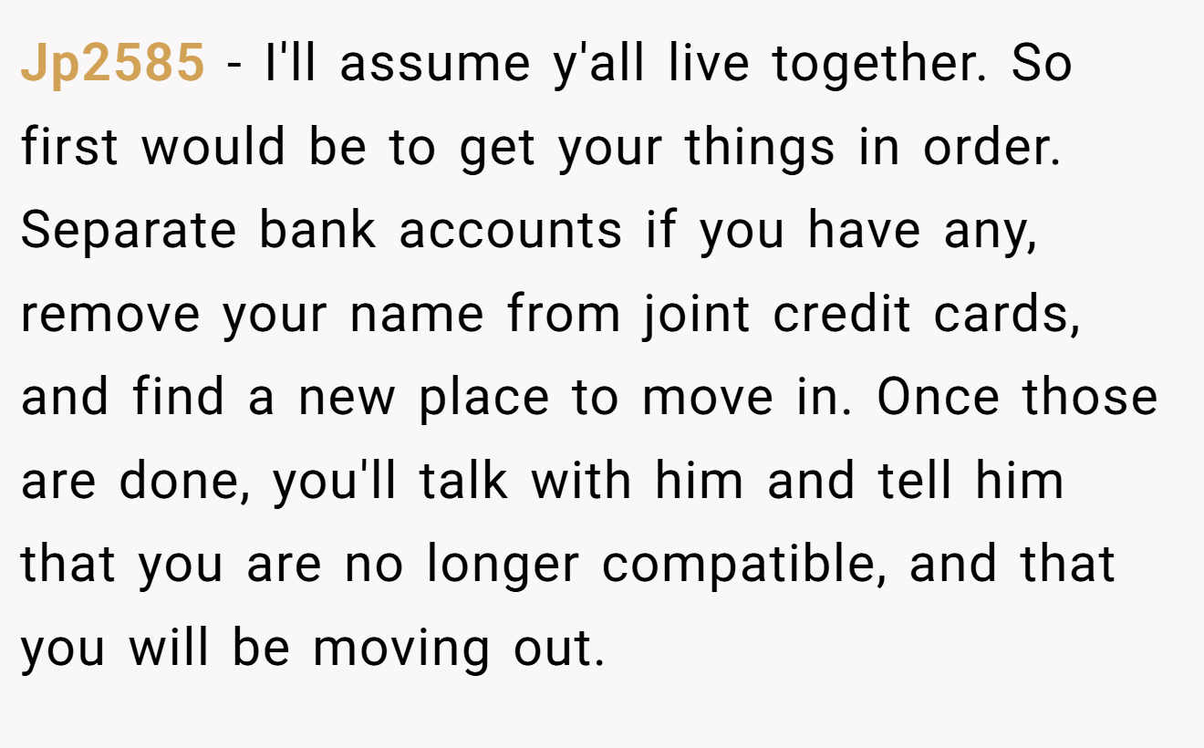 Jp2585 − I'll assume y'all live together. So first would be to get your things in order. Separate bank accounts if you have any, remove your name from joint credit cards, and find a new place to move in. Once those are done, you'll talk with him and tell him that you are no longer compatible, and that you will be moving out.