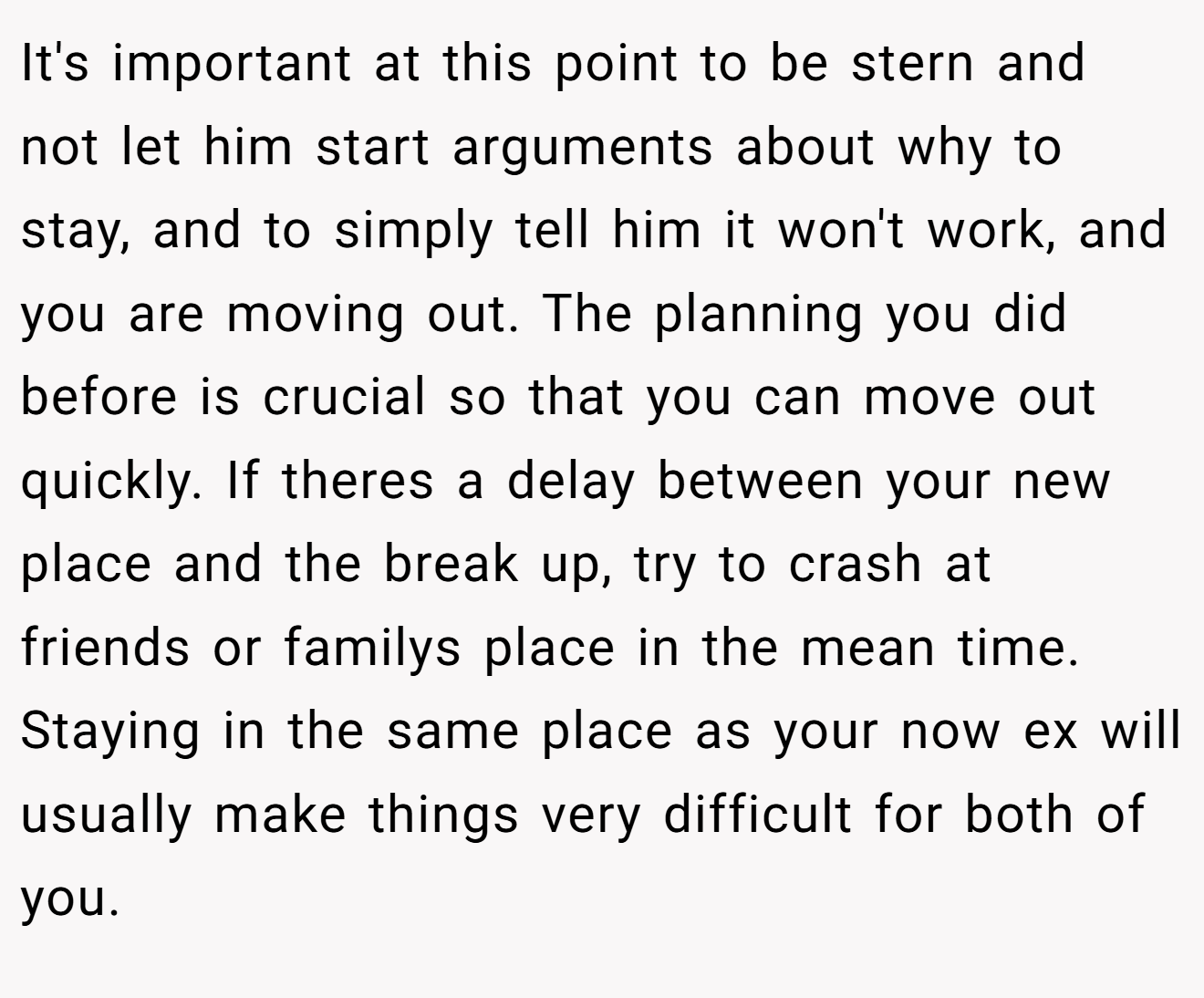 It's important at this point to be stern and not let him start arguments about why to stay, and to simply tell him it won't work, and you are moving out. The planning you did before is crucial so that you can move out quickly. If theres a delay between your new place and the break up, try to crash at friends or familys place in the mean time. Staying in the same place as your now ex will usually make things very difficult for both of you.