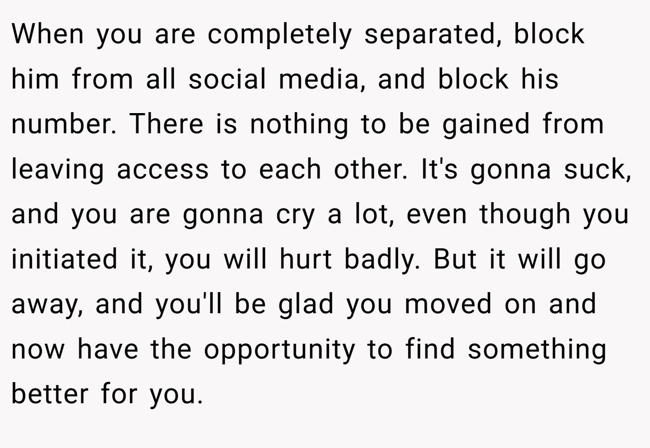 When you are completely separated, block him from all social media, and block his number. There is nothing to be gained from leaving access to each other. It's gonna suck, and you are gonna cry a lot, even though you initiated it, you will hurt badly. But it will go away, and you'll be glad you moved on and now have the opportunity to find something better for you.