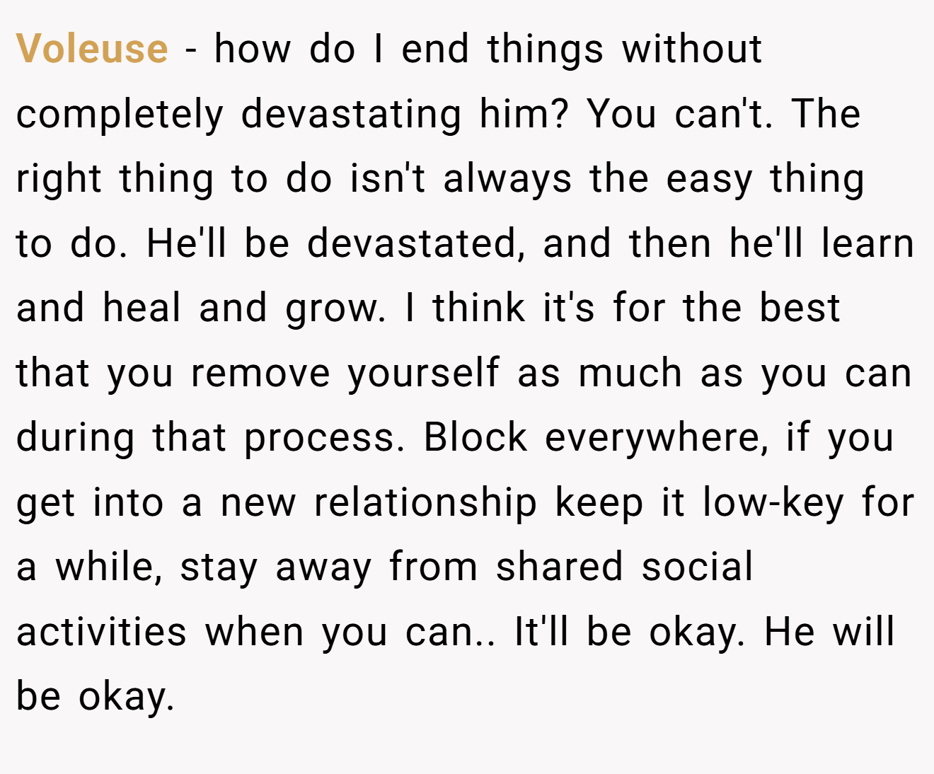 Voleuse − how do I end things without completely devastating him? You can't. The right thing to do isn't always the easy thing to do. He'll be devastated, and then he'll learn and heal and grow. I think it's for the best that you remove yourself as much as you can during that process. Block everywhere, if you get into a new relationship keep it low-key for a while, stay away from shared social activities when you can.. It'll be okay. He will be okay.