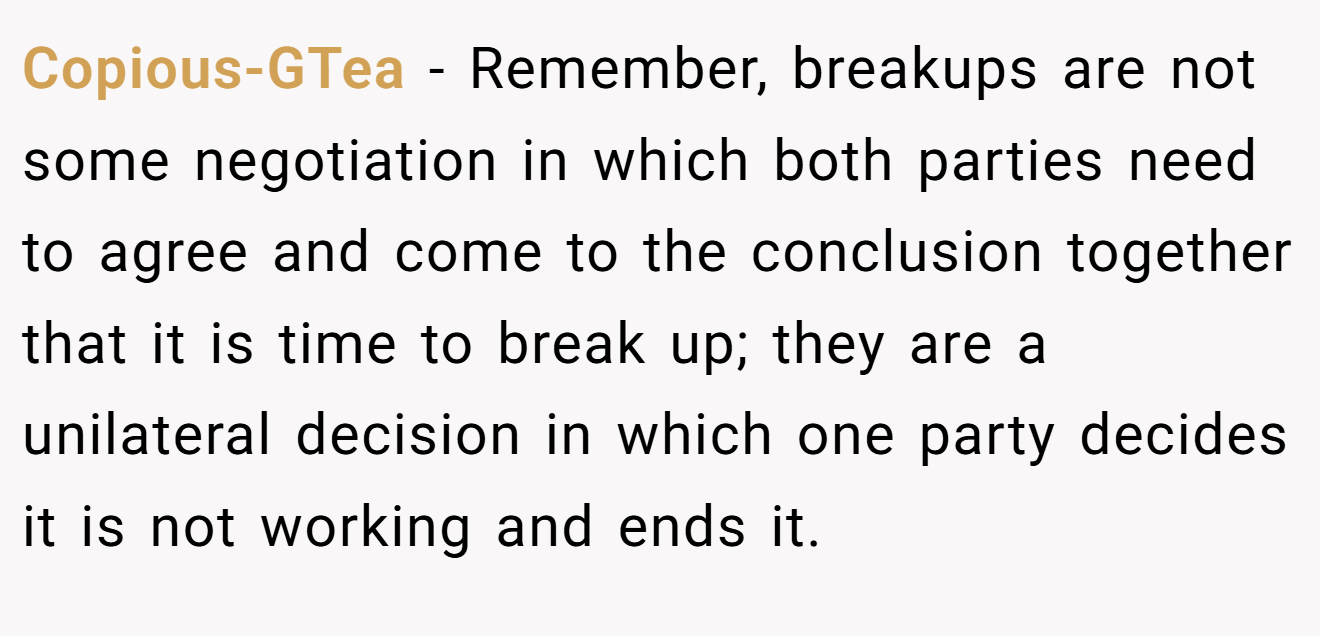 Copious-GTea − Remember, breakups are not some negotiation in which both parties need to agree and come to the conclusion together that it is time to break up; they are a unilateral decision in which one party decides it is not working and ends it.