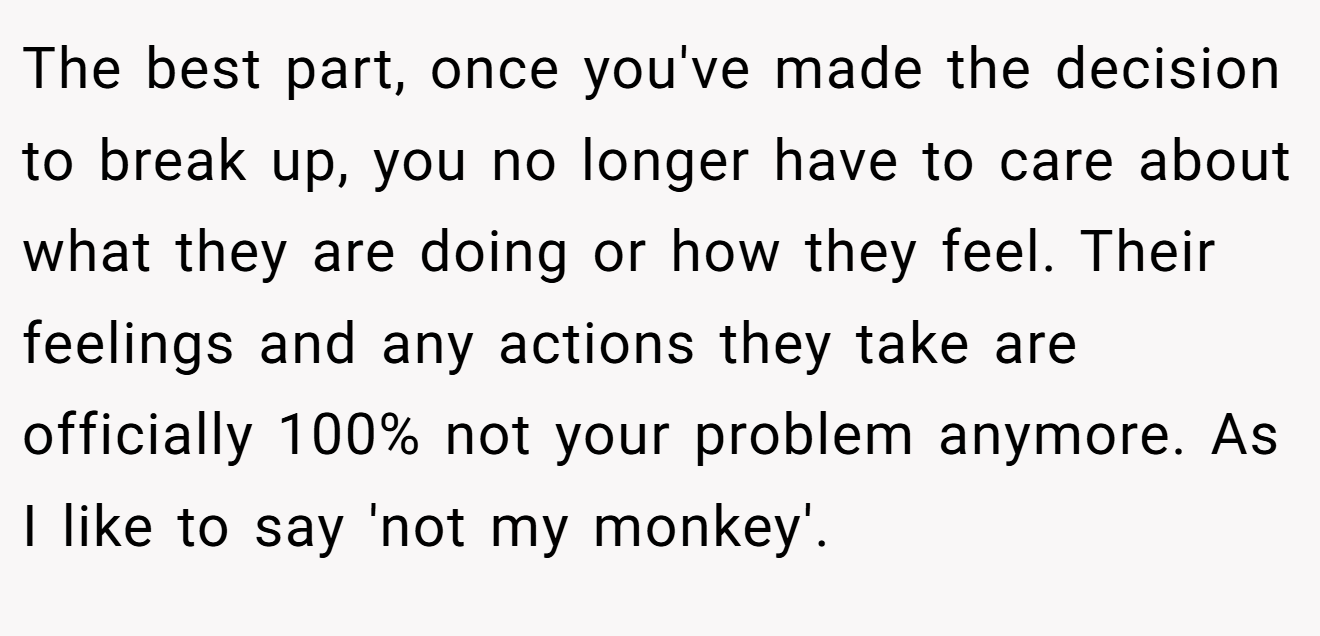 The best part, once you've made the decision to break up, you no longer have to care about what they are doing or how they feel. Their feelings and any actions they take are officially 100% not your problem anymore. As I like to say 'not my monkey'.