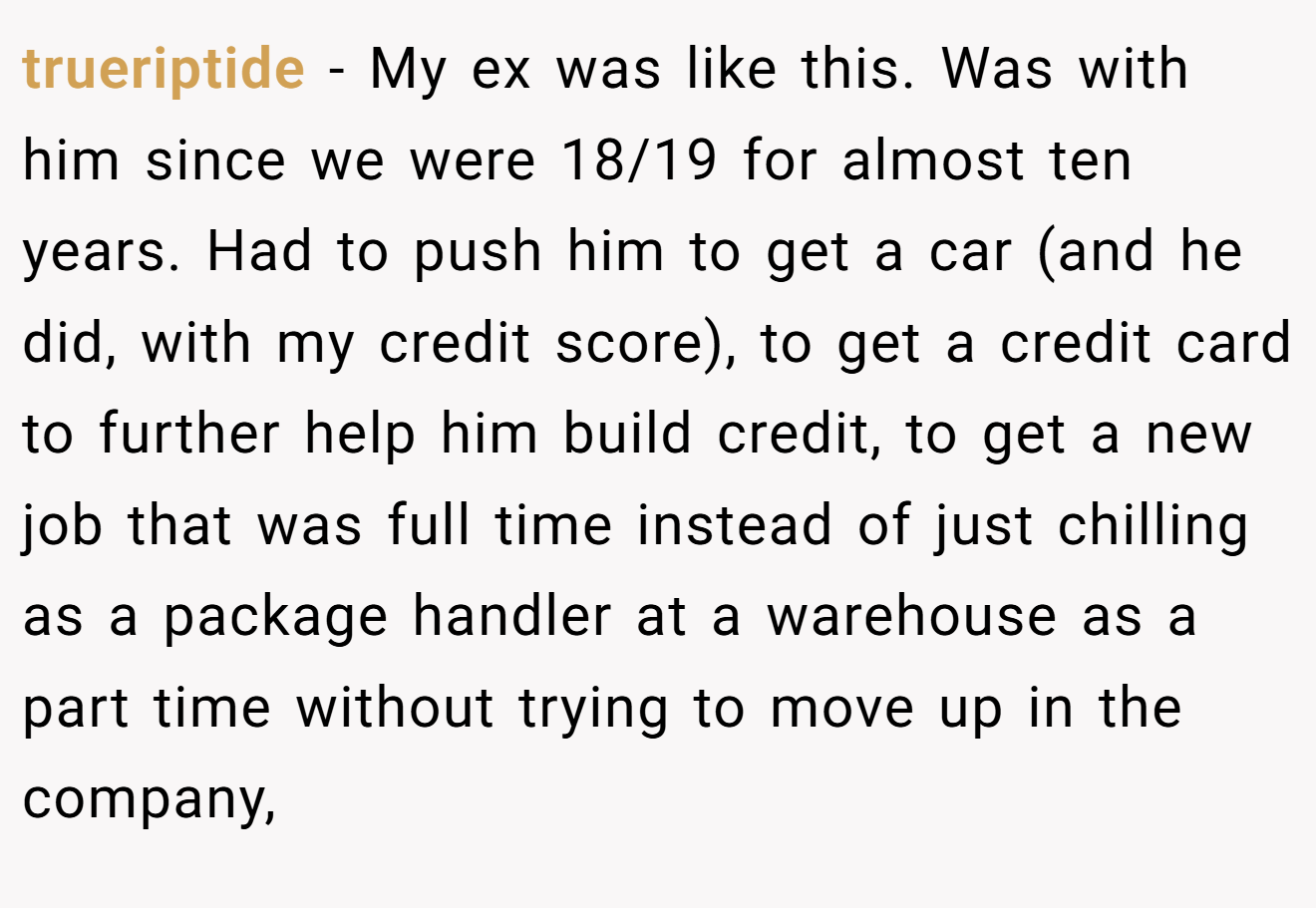 trueriptide − My ex was like this. Was with him since we were 18/19 for almost ten years. Had to push him to get a car (and he did, with my credit score), to get a credit card to further help him build credit, to get a new job that was full time instead of just chilling as a package handler at a warehouse as a part time without trying to move up in the company,