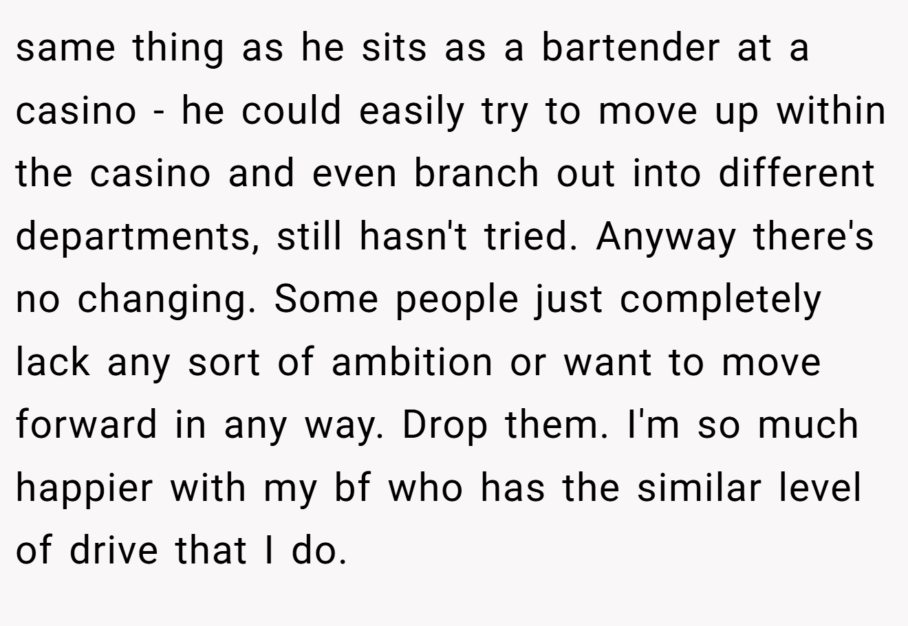 same thing as he sits as a bartender at a casino - he could easily try to move up within the casino and even branch out into different departments, still hasn't tried. Anyway there's no changing. Some people just completely lack any sort of ambition or want to move forward in any way. Drop them. I'm so much happier with my bf who has the similar level of drive that I do.