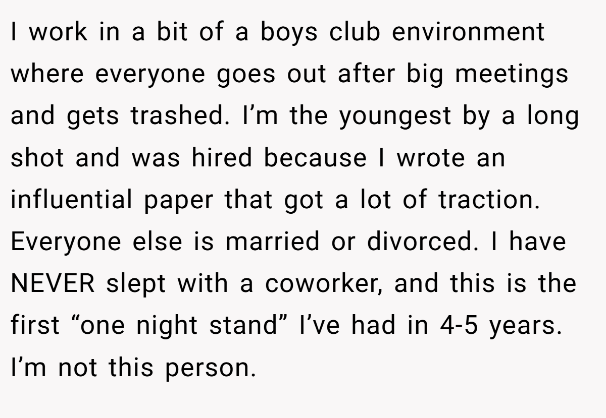I work in a bit of a boys club environment where everyone goes out after big meetings and gets trashed. I’m the youngest by a long shot and was hired because I wrote an influential paper that got a lot of traction. Everyone else is married or divorced. I have NEVER slept with a coworker, and this is the first “one night stand” I’ve had in 4-5 years. I’m not this person.