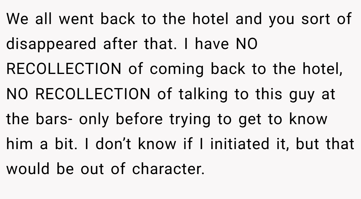 We all went back to the hotel and you sort of disappeared after that. I have NO RECOLLECTION of coming back to the hotel, NO RECOLLECTION of talking to this guy at the bars- only before trying to get to know him a bit. I don’t know if I initiated it, but that would be out of character.