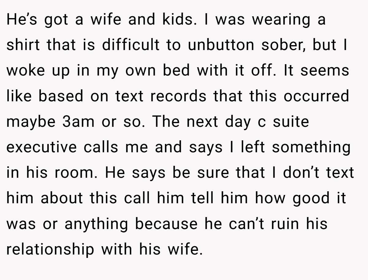 He’s got a wife and kids. I was wearing a shirt that is difficult to unbutton sober, but I woke up in my own bed with it off. It seems like based on text records that this occurred maybe 3am or so. The next day c suite executive calls me and says I left something in his room. He says be sure that I don’t text him about this call him tell him how good it was or anything because he can’t ruin his relationship with his wife.