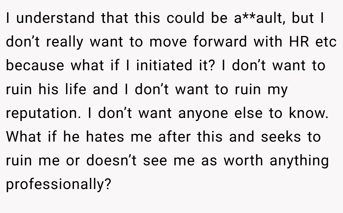I understand that this could be a**ault, but I don’t really want to move forward with HR etc because what if I initiated it? I don’t want to ruin his life and I don’t want to ruin my reputation. I don’t want anyone else to know. What if he hates me after this and seeks to ruin me or doesn’t see me as worth anything professionally?