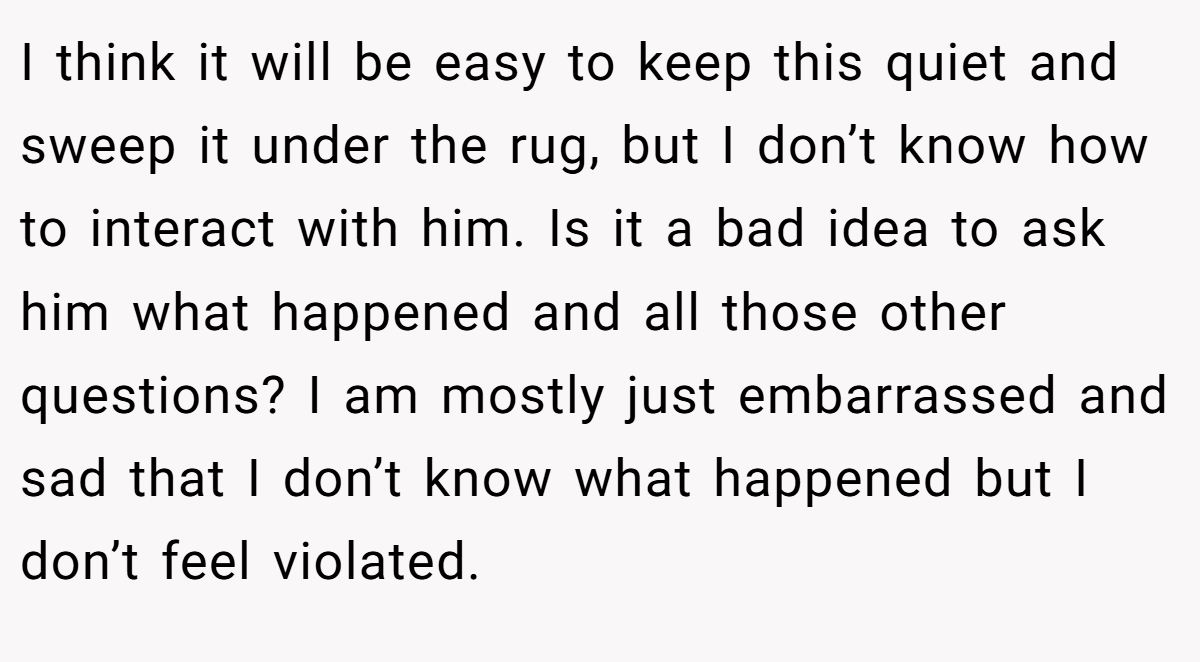 I think it will be easy to keep this quiet and sweep it under the rug, but I don’t know how to interact with him. Is it a bad idea to ask him what happened and all those other questions? I am mostly just embarrassed and sad that I don’t know what happened but I don’t feel violated.