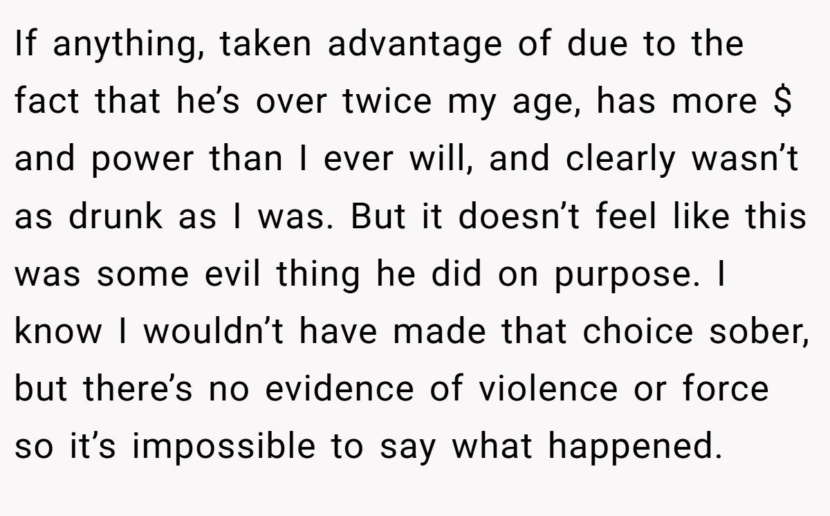 If anything, taken advantage of due to the fact that he’s over twice my age, has more $ and power than I ever will, and clearly wasn’t as drunk as I was. But it doesn’t feel like this was some evil thing he did on purpose. I know I wouldn’t have made that choice sober, but there’s no evidence of violence or force so it’s impossible to say what happened.