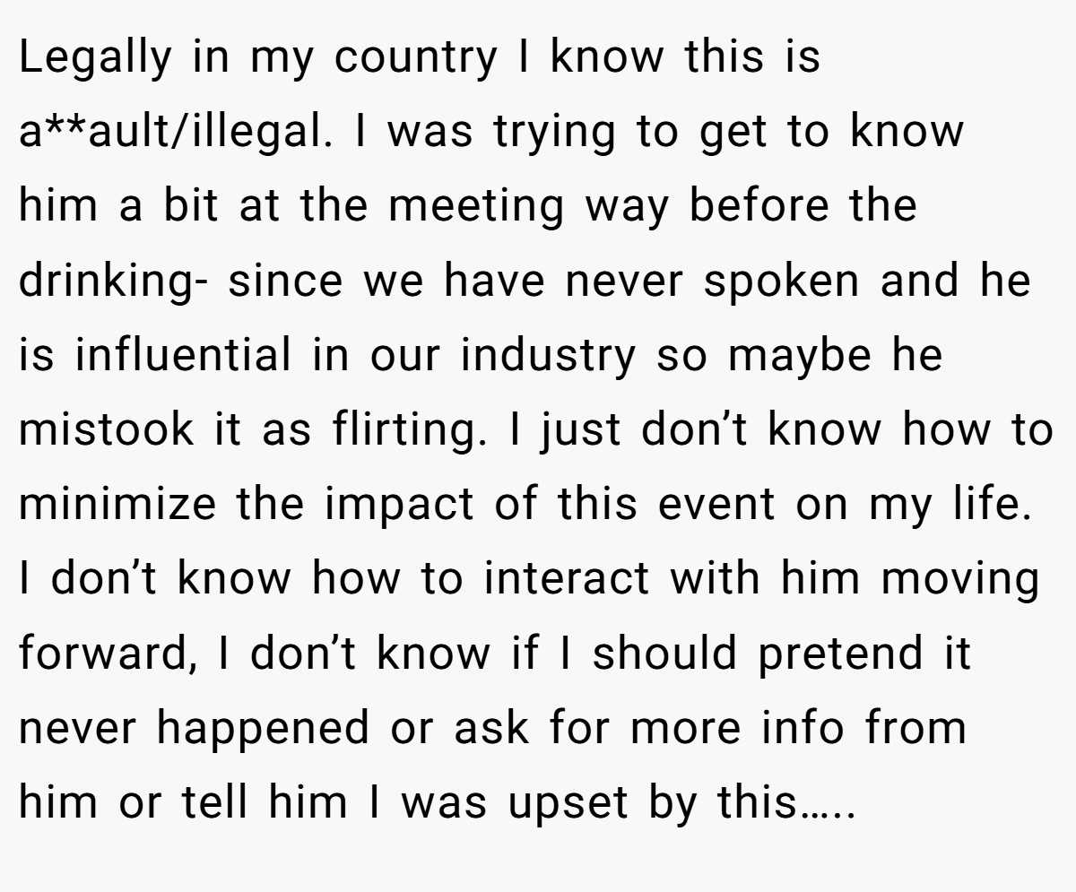 Legally in my country I know this is a**ault/illegal. I was trying to get to know him a bit at the meeting way before the drinking- since we have never spoken and he is influential in our industry so maybe he mistook it as flirting. I just don’t know how to minimize the impact of this event on my life. I don’t know how to interact with him moving forward, I don’t know if I should pretend it never happened or ask for more info from him or tell him I was upset by this…..