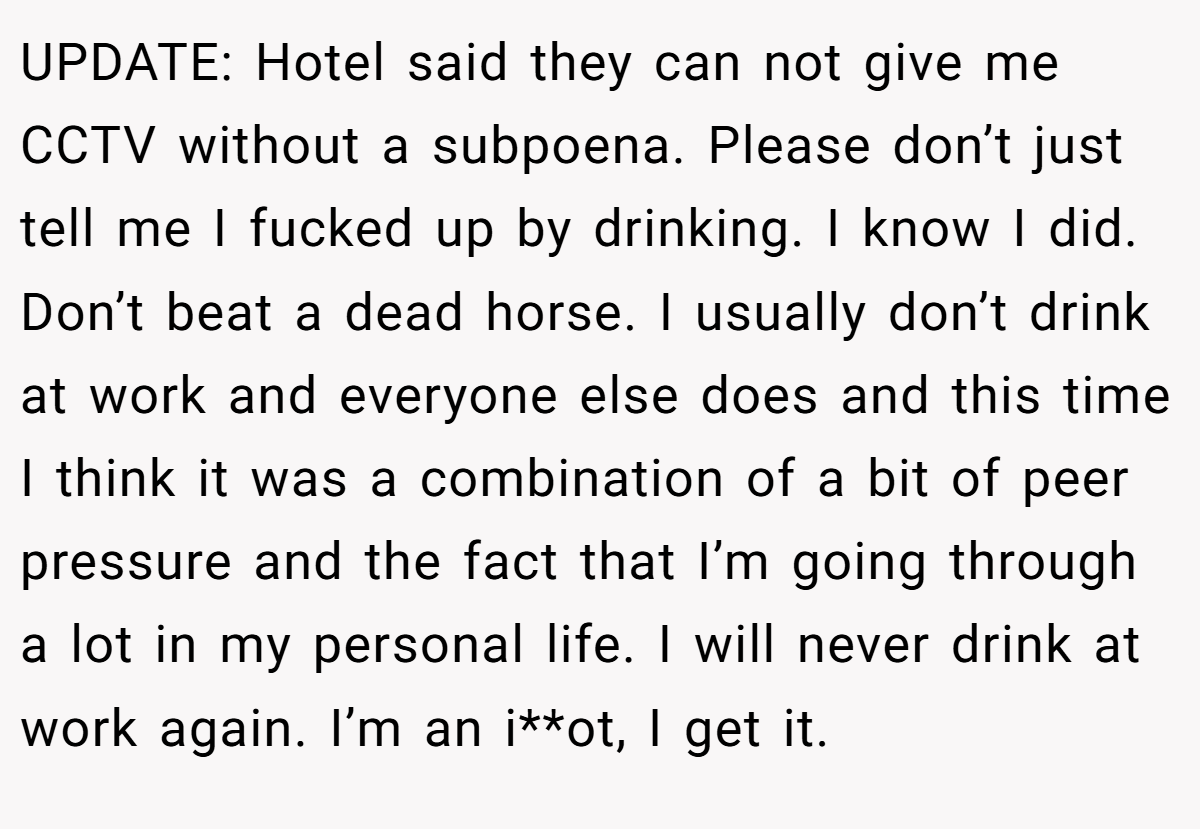 UPDATE: Hotel said they can not give me CCTV without a subpoena. Please don’t just tell me I fucked up by drinking. I know I did. Don’t beat a dead horse. I usually don’t drink at work and everyone else does and this time I think it was a combination of a bit of peer pressure and the fact that I’m going through a lot in my personal life. I will never drink at work again. I’m an i**ot, I get it.