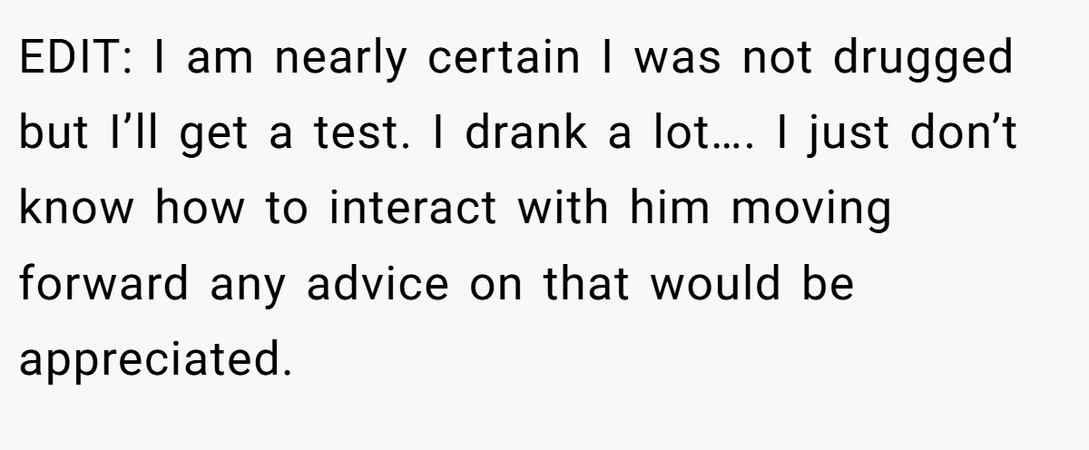 EDIT: I am nearly certain I was not drugged but I’ll get a test. I drank a lot…. I just don’t know how to interact with him moving forward any advice on that would be appreciated.