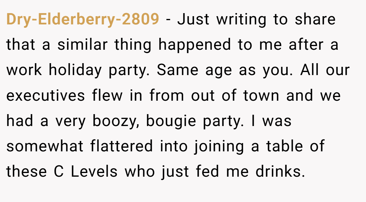 Dry-Elderberry-2809 − Just writing to share that a similar thing happened to me after a work holiday party. Same age as you. All our executives flew in from out of town and we had a very boozy, bougie party. I was somewhat flattered into joining a table of these C Levels who just fed me drinks.