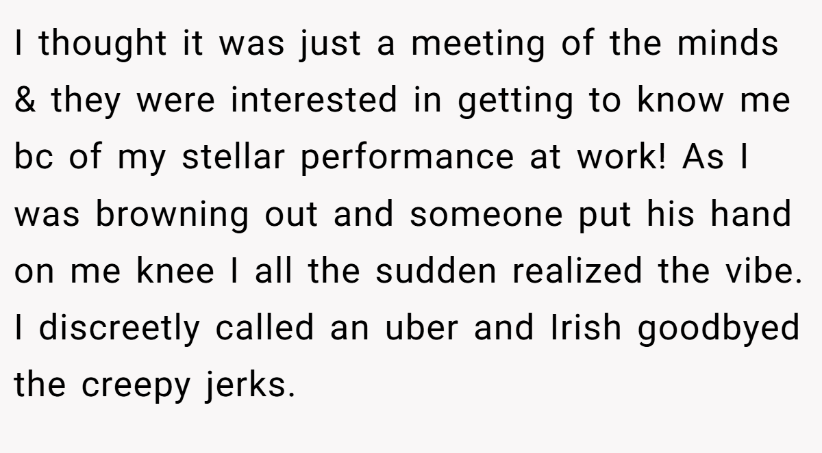 I thought it was just a meeting of the minds & they were interested in getting to know me bc of my stellar performance at work! As I was browning out and someone put his hand on me knee I all the sudden realized the vibe. I discreetly called an uber and Irish goodbyed the creepy jerks.