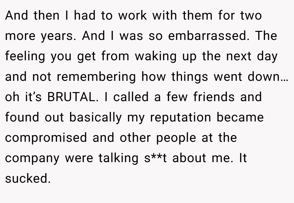 And then I had to work with them for two more years. And I was so embarrassed. The feeling you get from waking up the next day and not remembering how things went down…oh it’s BRUTAL. I called a few friends and found out basically my reputation became compromised and other people at the company were talking s**t about me. It sucked.