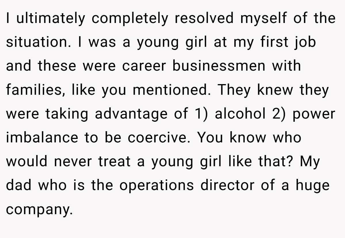 I ultimately completely resolved myself of the situation. I was a young girl at my first job and these were career businessmen with families, like you mentioned. They knew they were taking advantage of 1) alcohol 2) power imbalance to be coercive. You know who would never treat a young girl like that? My dad who is the operations director of a huge company.