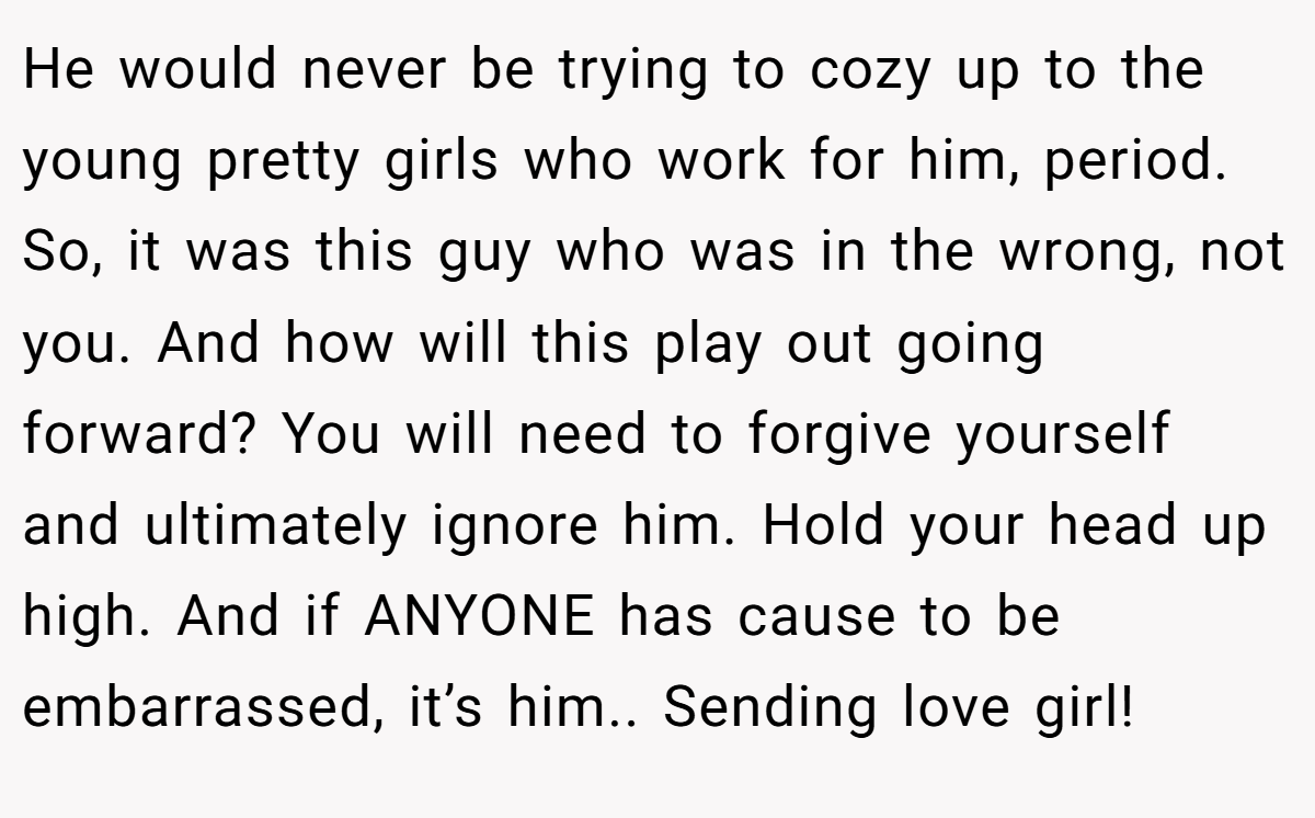 He would never be trying to cozy up to the young pretty girls who work for him, period. So, it was this guy who was in the wrong, not you. And how will this play out going forward? You will need to forgive yourself and ultimately ignore him. Hold your head up high. And if ANYONE has cause to be embarrassed, it’s him.. Sending love girl!