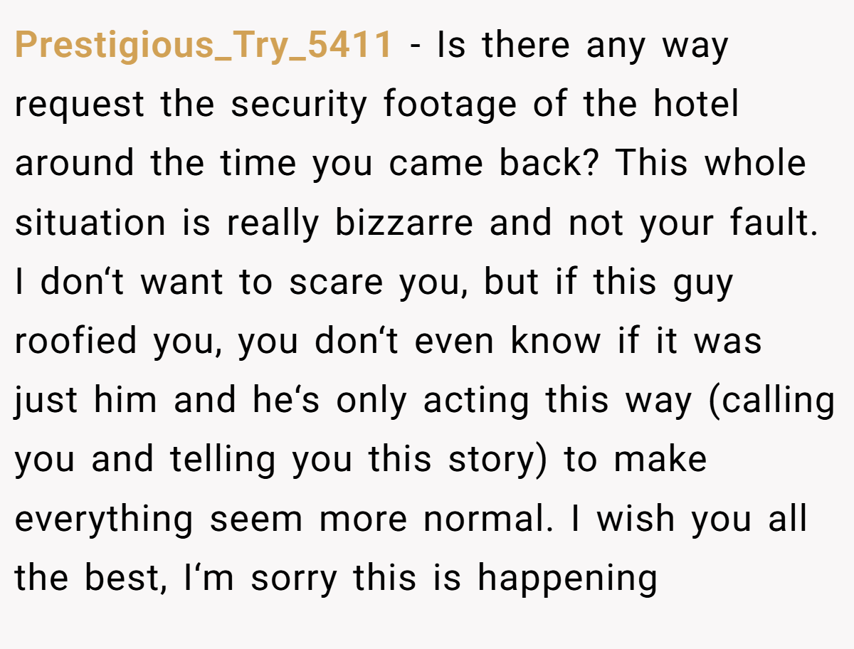 Prestigious_Try_5411 − Is there any way request the security footage of the hotel around the time you came back? This whole situation is really bizzarre and not your fault. I don‘t want to scare you, but if this guy roofied you, you don‘t even know if it was just him and he‘s only acting this way (calling you and telling you this story) to make everything seem more normal. I wish you all the best, I‘m sorry this is happening