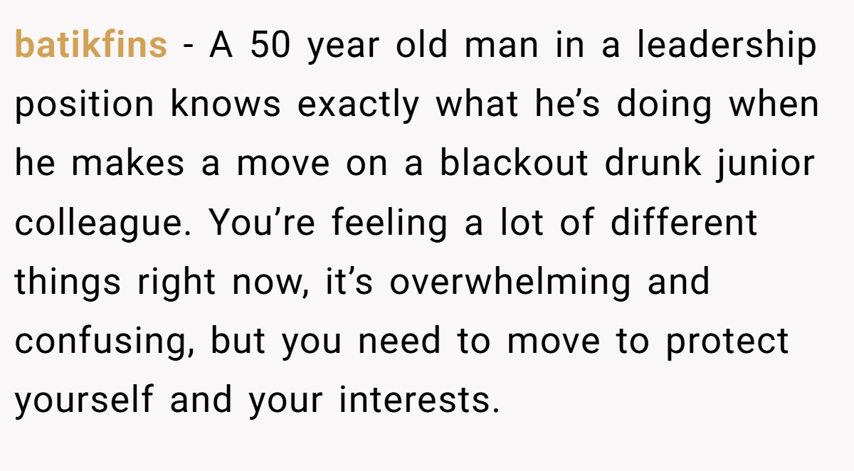 batikfins − A 50 year old man in a leadership position knows exactly what he’s doing when he makes a move on a blackout drunk junior colleague. You’re feeling a lot of different things right now, it’s overwhelming and confusing, but you need to move to protect yourself and your interests.