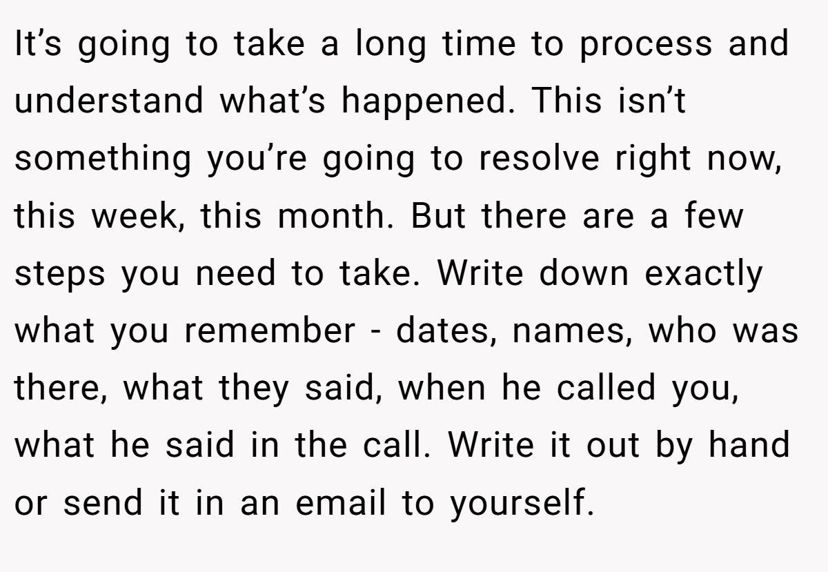 It’s going to take a long time to process and understand what’s happened. This isn’t something you’re going to resolve right now, this week, this month. But there are a few steps you need to take. Write down exactly what you remember - dates, names, who was there, what they said, when he called you, what he said in the call. Write it out by hand or send it in an email to yourself.