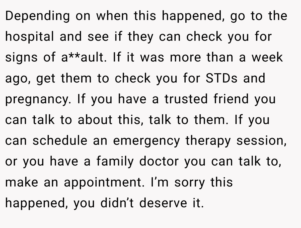Depending on when this happened, go to the hospital and see if they can check you for signs of a**ault. If it was more than a week ago, get them to check you for STDs and pregnancy. If you have a trusted friend you can talk to about this, talk to them. If you can schedule an emergency therapy session, or you have a family doctor you can talk to, make an appointment. I’m sorry this happened, you didn’t deserve it.